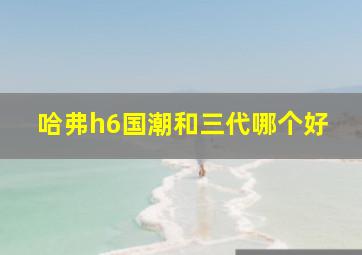 哈弗h6国潮和三代哪个好