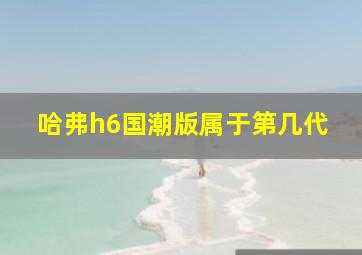 哈弗h6国潮版属于第几代