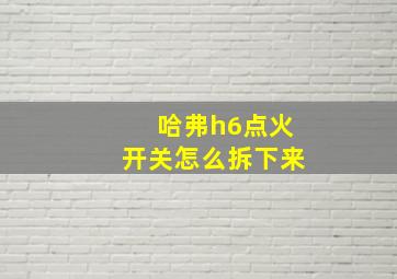 哈弗h6点火开关怎么拆下来