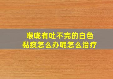 喉咙有吐不完的白色黏痰怎么办呢怎么治疗