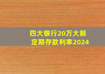 四大银行20万大额定期存款利率2024