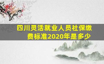 四川灵活就业人员社保缴费标准2020年是多少