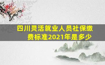 四川灵活就业人员社保缴费标准2021年是多少