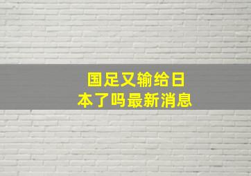 国足又输给日本了吗最新消息