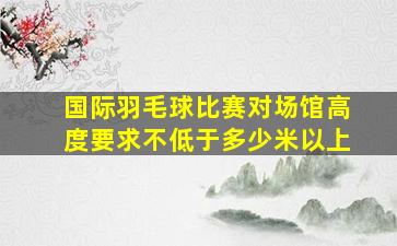 国际羽毛球比赛对场馆高度要求不低于多少米以上