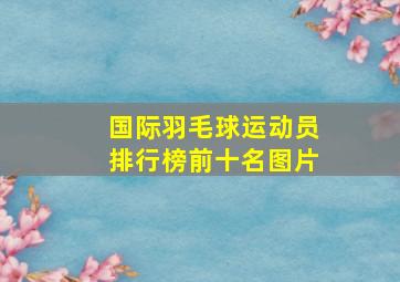 国际羽毛球运动员排行榜前十名图片