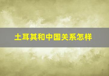 土耳其和中国关系怎样