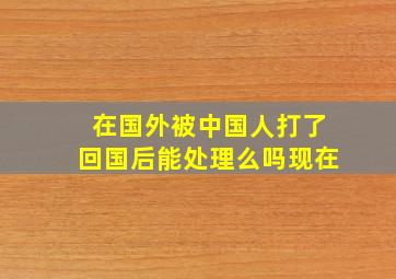 在国外被中国人打了回国后能处理么吗现在