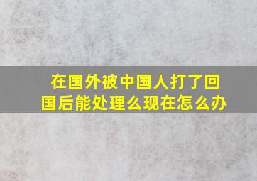 在国外被中国人打了回国后能处理么现在怎么办