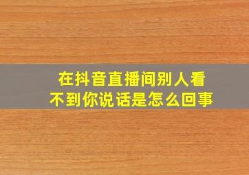 在抖音直播间别人看不到你说话是怎么回事