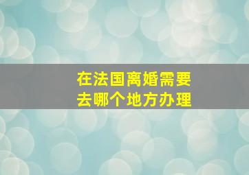 在法国离婚需要去哪个地方办理