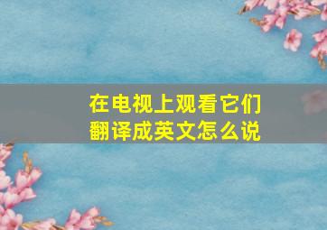 在电视上观看它们翻译成英文怎么说