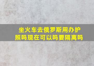 坐火车去俄罗斯用办护照吗现在可以吗要隔离吗