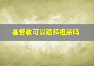 基督教可以跪拜祖宗吗