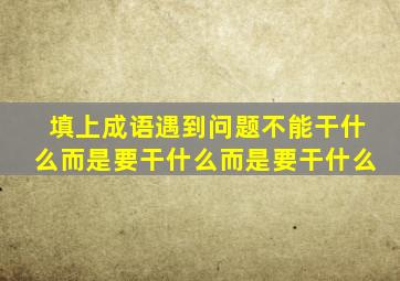 填上成语遇到问题不能干什么而是要干什么而是要干什么