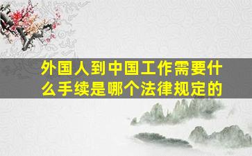 外国人到中国工作需要什么手续是哪个法律规定的