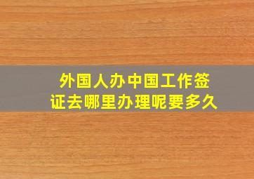 外国人办中国工作签证去哪里办理呢要多久