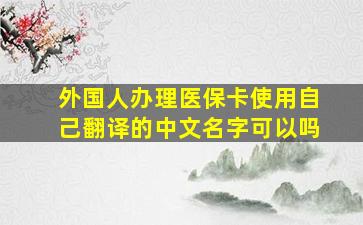 外国人办理医保卡使用自己翻译的中文名字可以吗