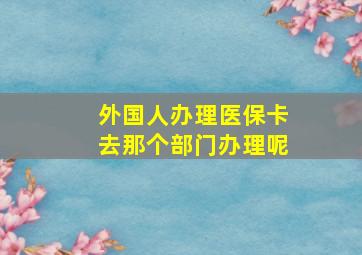 外国人办理医保卡去那个部门办理呢