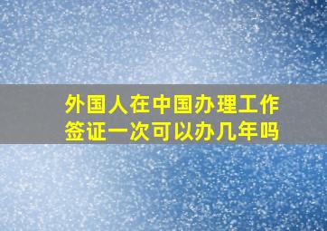 外国人在中国办理工作签证一次可以办几年吗