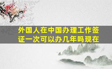 外国人在中国办理工作签证一次可以办几年吗现在