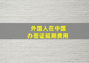 外国人在中国办签证延期费用