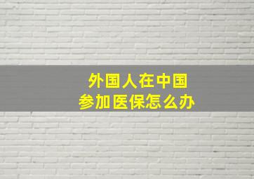 外国人在中国参加医保怎么办