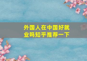 外国人在中国好就业吗知乎推荐一下