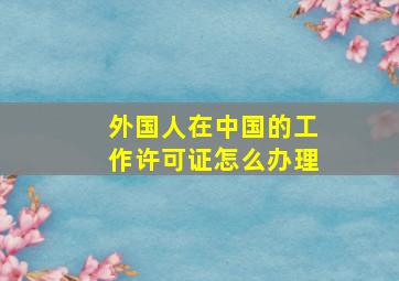 外国人在中国的工作许可证怎么办理