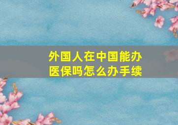 外国人在中国能办医保吗怎么办手续