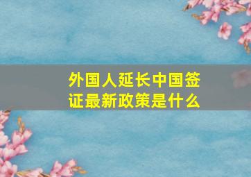 外国人延长中国签证最新政策是什么