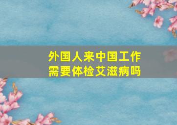 外国人来中国工作需要体检艾滋病吗