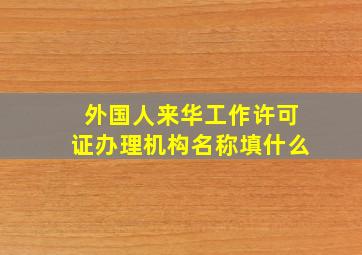 外国人来华工作许可证办理机构名称填什么