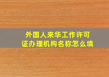 外国人来华工作许可证办理机构名称怎么填