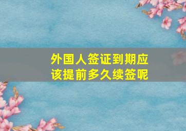 外国人签证到期应该提前多久续签呢