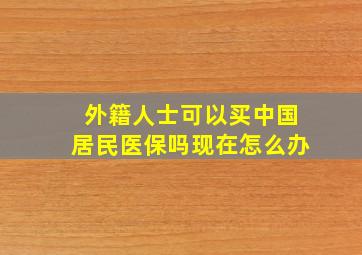 外籍人士可以买中国居民医保吗现在怎么办