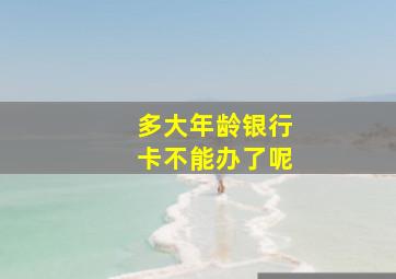 多大年龄银行卡不能办了呢