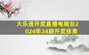 大乐透开奖直播电视台2024年24期开奖结果