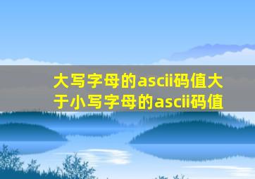 大写字母的ascii码值大于小写字母的ascii码值