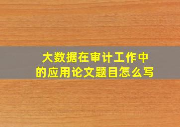 大数据在审计工作中的应用论文题目怎么写