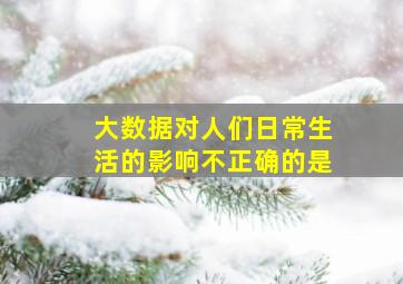 大数据对人们日常生活的影响不正确的是