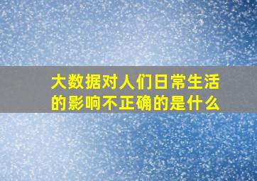 大数据对人们日常生活的影响不正确的是什么