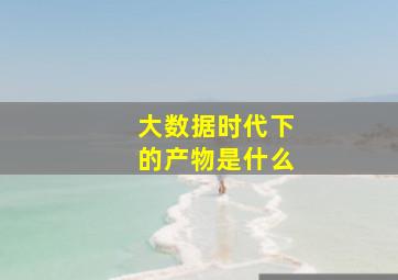 大数据时代下的产物是什么