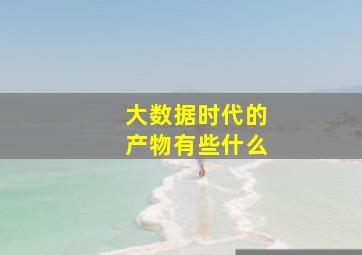 大数据时代的产物有些什么