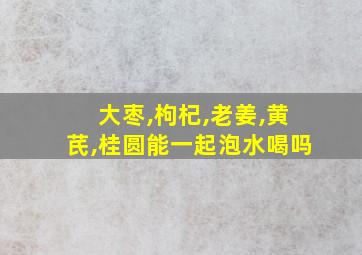 大枣,枸杞,老姜,黄芪,桂圆能一起泡水喝吗