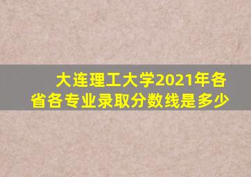 大连理工大学2021年各省各专业录取分数线是多少