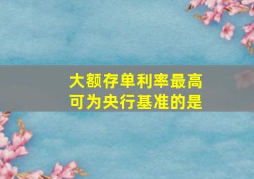 大额存单利率最高可为央行基准的是