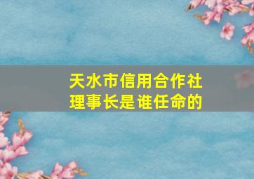 天水市信用合作社理事长是谁任命的