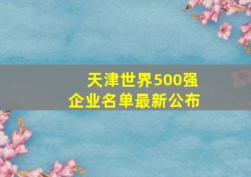 天津世界500强企业名单最新公布