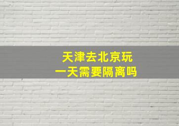 天津去北京玩一天需要隔离吗